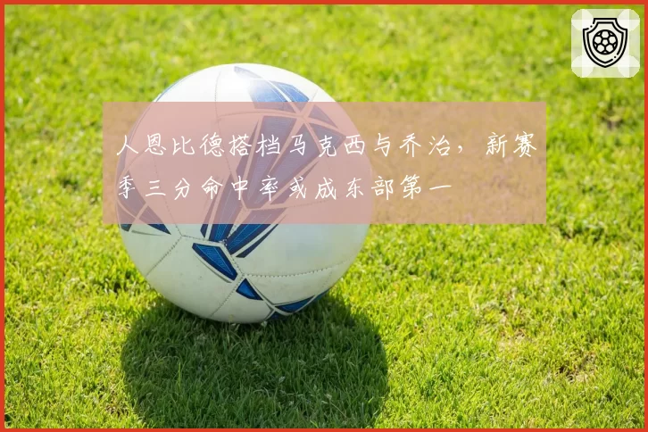 人恩比德搭档马克西与乔治，新赛季三分命中率或成东部第一