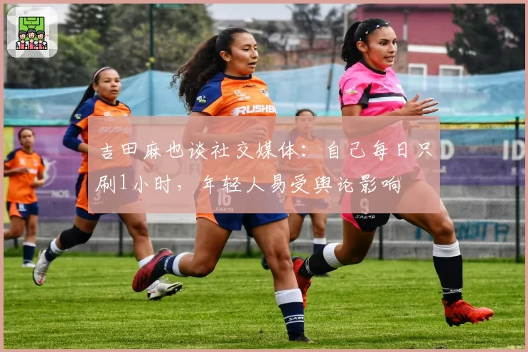 吉田麻也谈社交媒体：自己每日只刷1小时，年轻人易受舆论影响