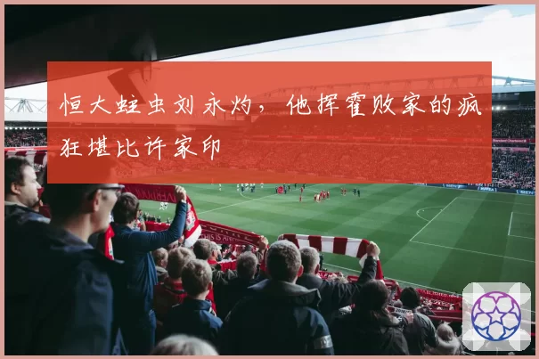 恒大蛀虫刘永灼，他挥霍败家的疯狂堪比许家印