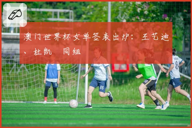 澳门世界杯女单签表出炉：王艺迪、杜凯琹同组