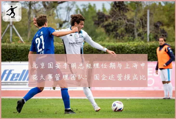 北京国安李明总经理任期与上海申花久事管理团队：国企运营模式比较