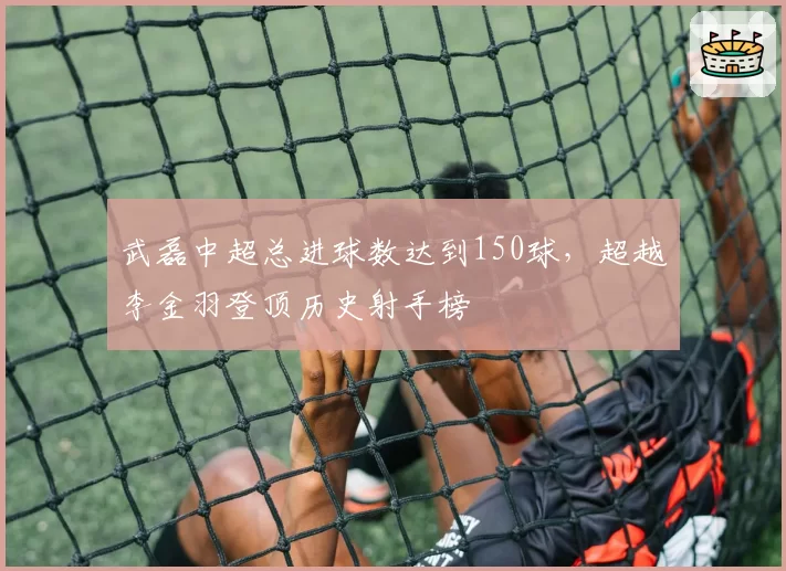武磊中超总进球数达到150球,超越李金羽登顶历史射手榜