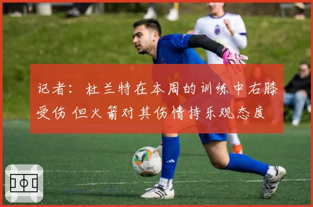 记者：杜兰特在本周的训练中右膝受伤 但火箭对其伤情持乐观态度