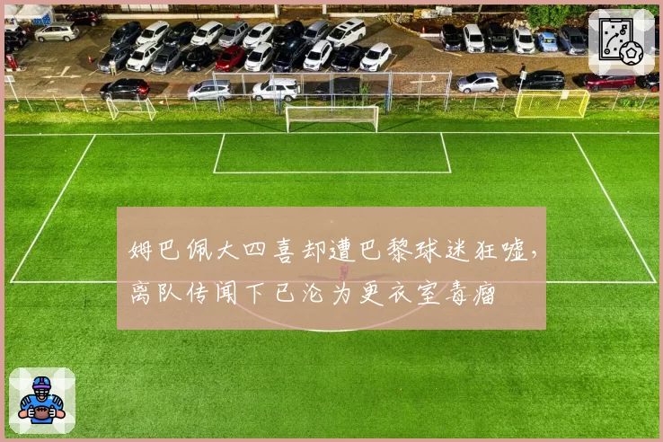 姆巴佩大四喜却遭巴黎球迷狂嘘,离队传闻下已沦为更衣室毒瘤