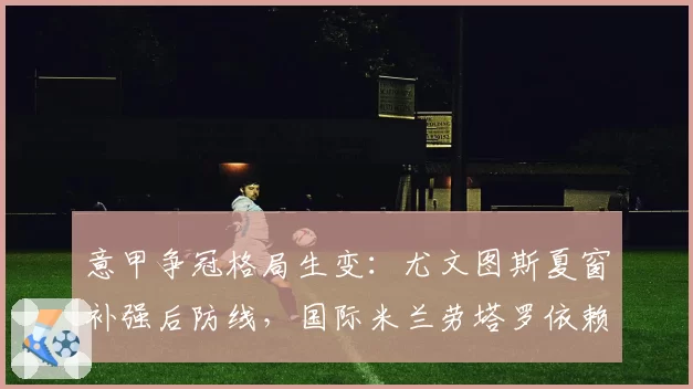 意甲争冠格局生变：尤文图斯夏窗补强后防线，国际米兰劳塔罗依赖症恐成隐患