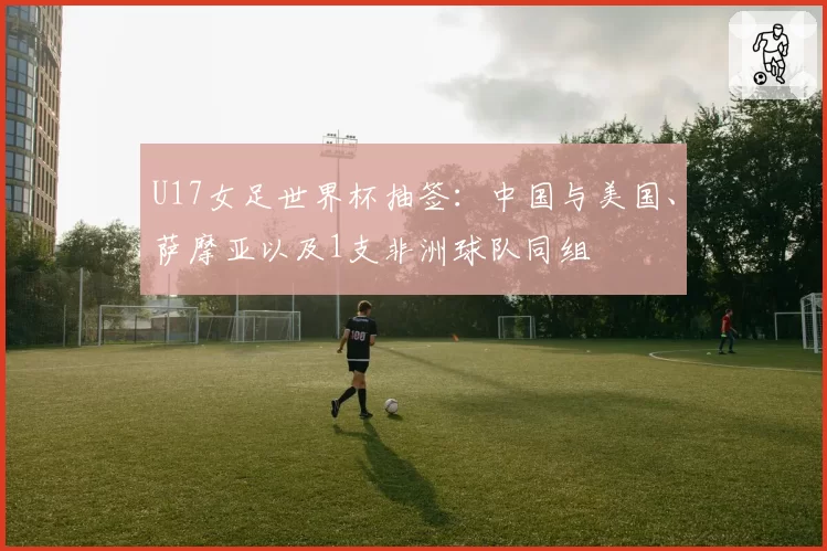 U17女足世界杯抽签:中国与美国、萨摩亚以及1支非洲球队同组