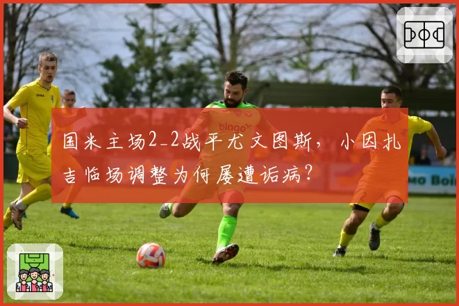 国米主场2_2战平尤文图斯，小因扎吉临场调整为何屡遭诟病？