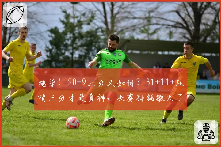 绝杀!50+9三分又如何?31+11+压哨三分才是真神,决赛孙铭徽火了