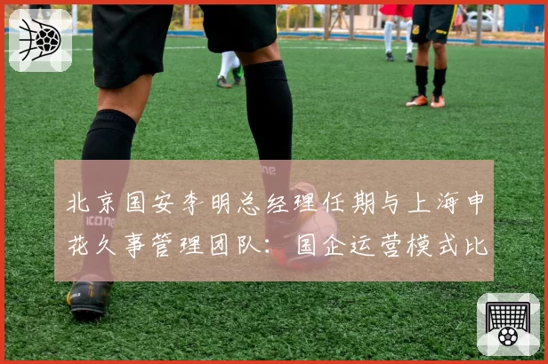 北京国安李明总经理任期与上海申花久事管理团队：国企运营模式比较