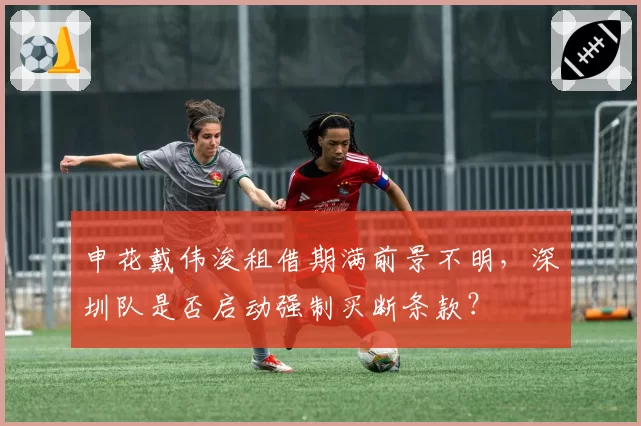 申花戴伟浚租借期满前景不明，深圳队是否启动强制买断条款？