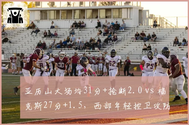 亚历山大场均31分+抢断2.0 vs 福克斯27分+1.5，西部年轻控卫攻防综合数据对比