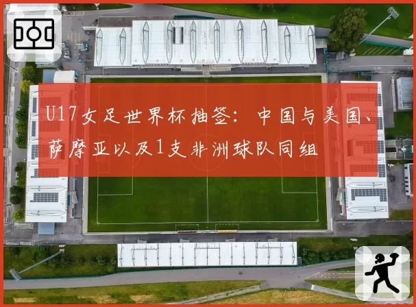 U17女足世界杯抽签:中国与美国、萨摩亚以及1支非洲球队同组