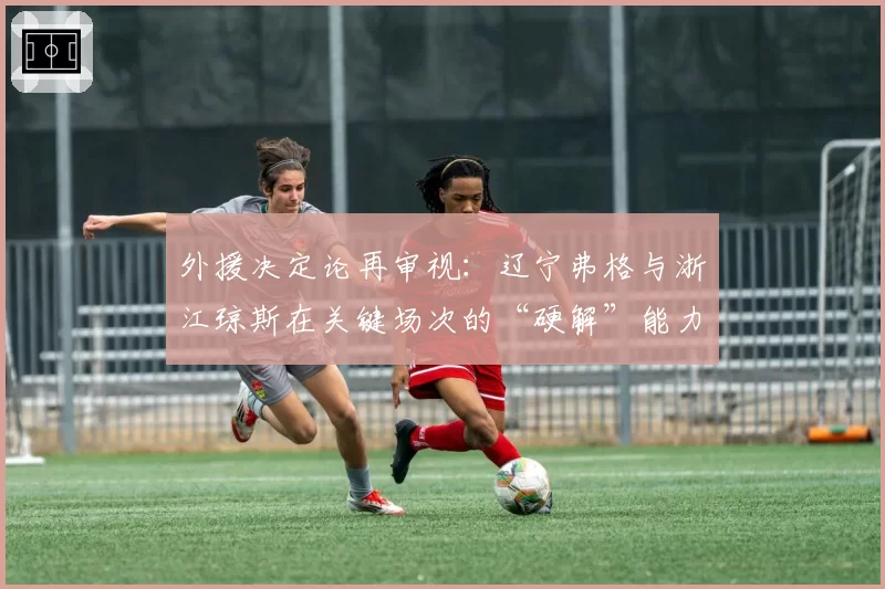 外援决定论再审视：辽宁弗格与浙江琼斯在关键场次的“硬解”能力数据对比