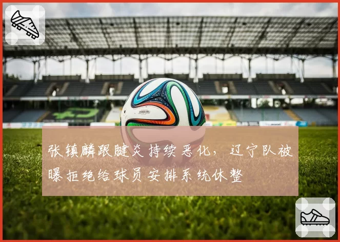 张镇麟跟腱炎持续恶化,辽宁队被曝拒绝给球员安排系统休整