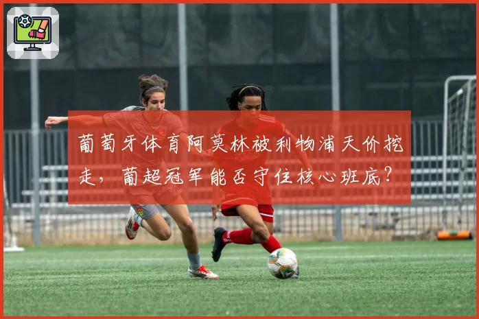 葡萄牙体育阿莫林被利物浦天价挖走，葡超冠军能否守住核心班底？