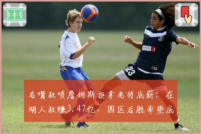 名嘴狂喷詹姆斯拒拿老将底薪:在湖人狂赚3.47亿,园区后胜率垫底