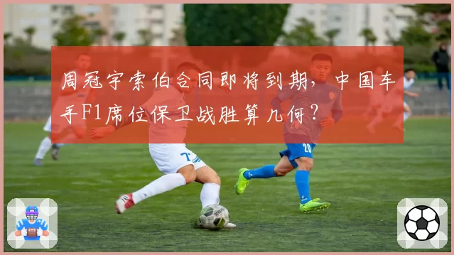 周冠宇索伯合同即将到期，中国车手F1席位保卫战胜算几何？