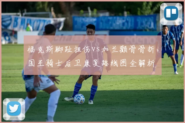 福克斯脚趾扭伤vs加兰颧骨骨折,国王骑士后卫康复路线图全解析