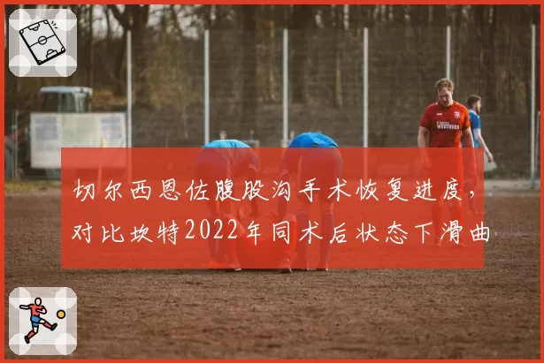 切尔西恩佐腹股沟手术恢复进度,对比坎特2022年同术后状态下滑曲线