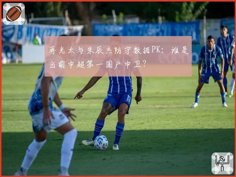 蒋光太与朱辰杰防守数据PK：谁是当前中超第一国产中卫？