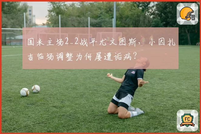 国米主场2_2战平尤文图斯,小因扎吉临场调整为何屡遭诟病?