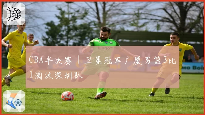 CBA半决赛|卫冕冠军广厦男篮3比1淘汰深圳队