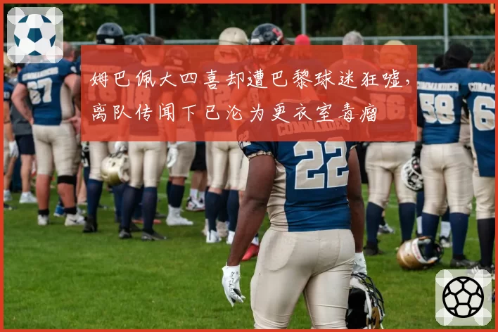 姆巴佩大四喜却遭巴黎球迷狂嘘,离队传闻下已沦为更衣室毒瘤