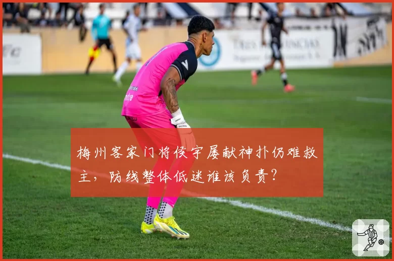 梅州客家门将侯宇屡献神扑仍难救主，防线整体低迷谁该负责？