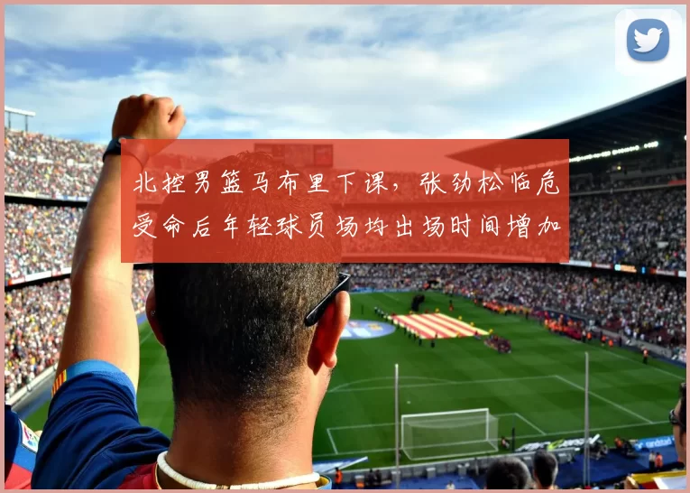 北控男篮马布里下课，张劲松临危受命后年轻球员场均出场时间增加8分钟