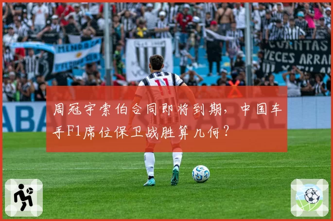 周冠宇索伯合同即将到期，中国车手F1席位保卫战胜算几何？