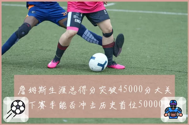 詹姆斯生涯总得分突破45000分大关,下赛季能否冲击历史首位50000分先生?