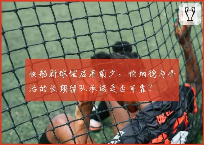 快船新球馆启用前夕，伦纳德与乔治的长期留队承诺是否可靠？