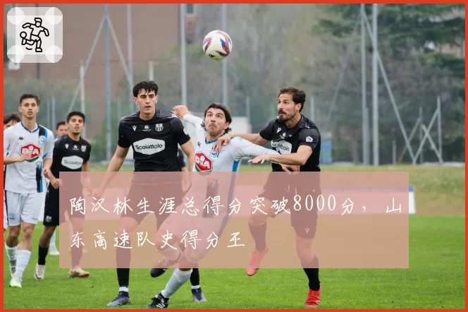 陶汉林生涯总得分突破8000分，山东高速队史得分王