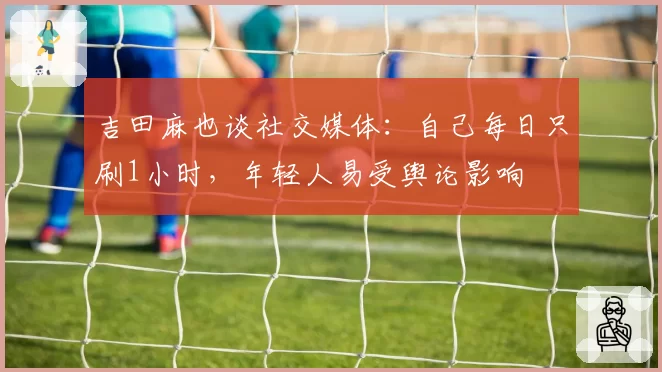 吉田麻也谈社交媒体：自己每日只刷1小时，年轻人易受舆论影响