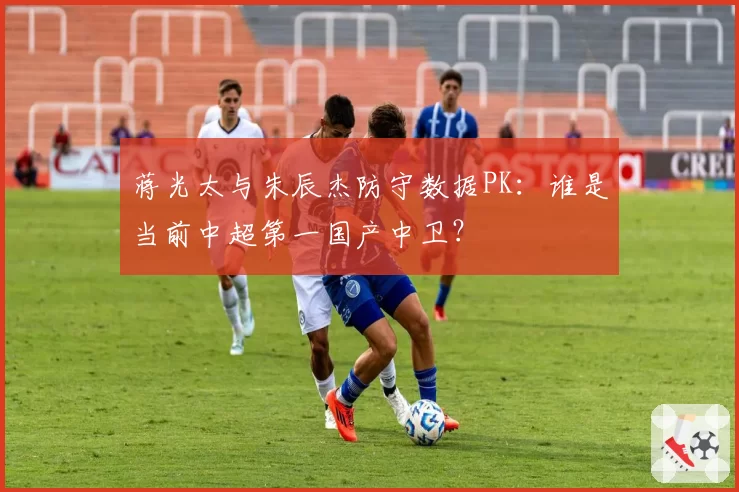蒋光太与朱辰杰防守数据PK：谁是当前中超第一国产中卫？