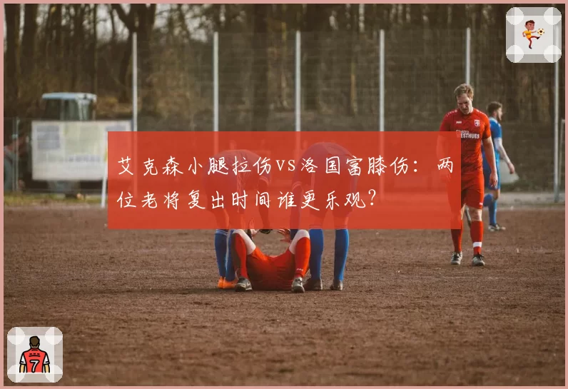 艾克森小腿拉伤vs洛国富膝伤:两位老将复出时间谁更乐观?