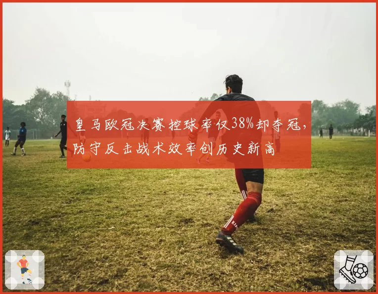 皇马欧冠决赛控球率仅38%却夺冠,防守反击战术效率创历史新高