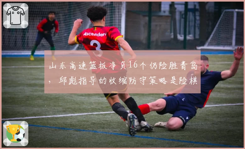 山东高速篮板净负16个仍险胜青岛,邱彪指导的收缩防守策略是险棋还是妙招?