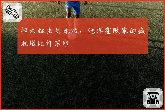 恒大蛀虫刘永灼，他挥霍败家的疯狂堪比许家印