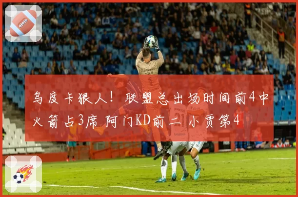 乌度卡狠人！联盟总出场时间前4中火箭占3席 阿门KD前二 小贾第4