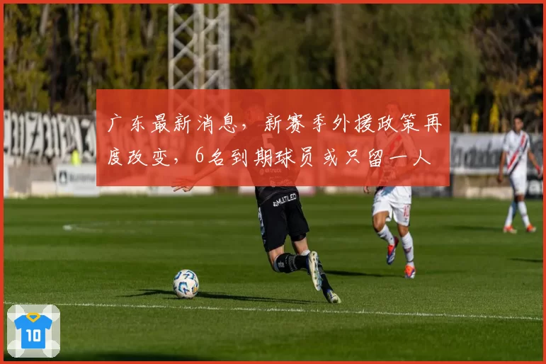 广东最新消息,新赛季外援政策再度改变,6名到期球员或只留一人