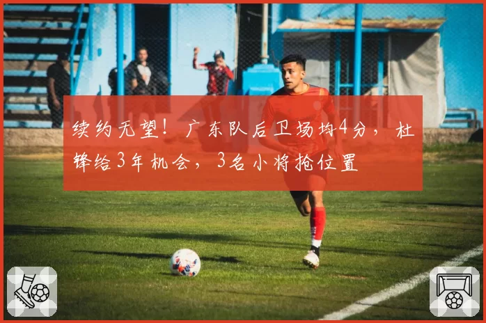 续约无望！广东队后卫场均4分，杜锋给3年机会，3名小将抢位置