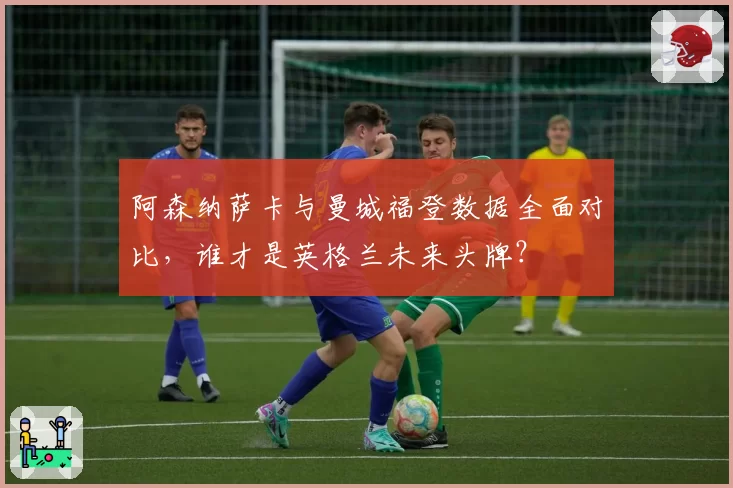 阿森纳萨卡与曼城福登数据全面对比，谁才是英格兰未来头牌？