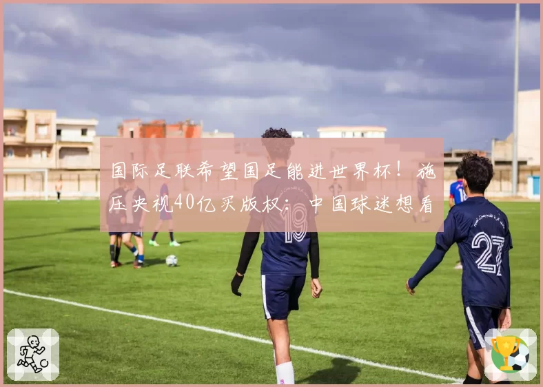 国际足联希望国足能进世界杯！施压央视40亿买版权：中国球迷想看