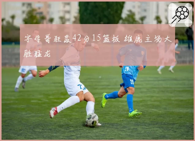 字母哥狂轰42分15篮板 雄鹿主场大胜猛龙