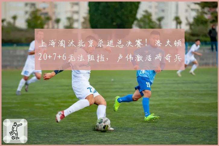 上海淘汰北京杀进总决赛!洛夫顿20+7+6无法阻挡,卢伟激活两奇兵