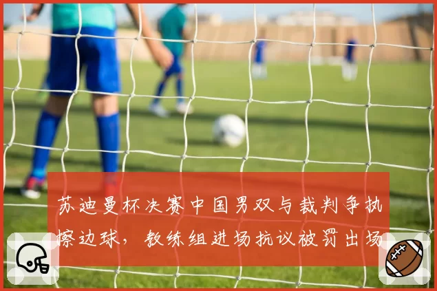 苏迪曼杯决赛中国男双与裁判争执擦边球，教练组进场抗议被罚出场