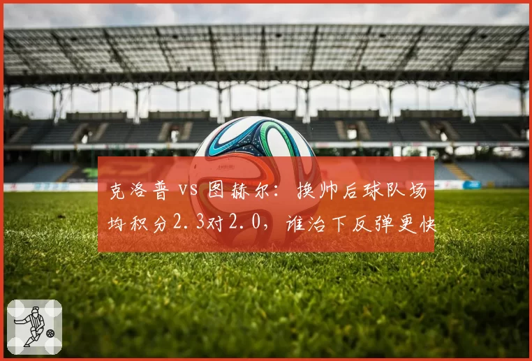 克洛普 vs 图赫尔：换帅后球队场均积分2.3对2.0，谁治下反弹更快？