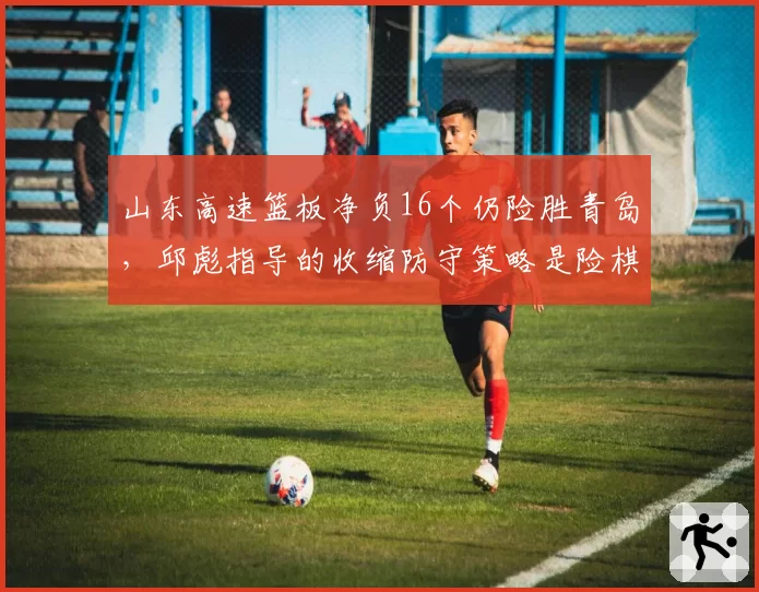 山东高速篮板净负16个仍险胜青岛,邱彪指导的收缩防守策略是险棋还是妙招?