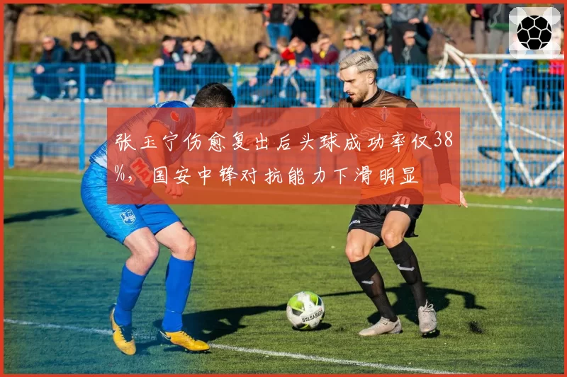 张玉宁伤愈复出后头球成功率仅38%,国安中锋对抗能力下滑明显